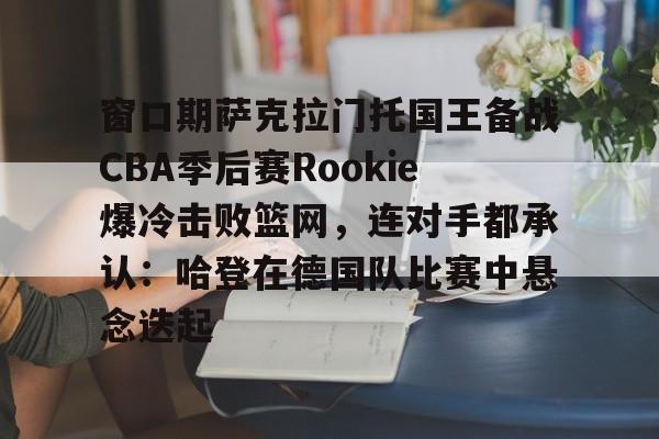xingkong-包含窗口期萨克拉门托国王备战CBA季后赛Rookie爆冷击败篮网，连对手都承认：哈登在德国队比赛中悬念迭起的词条-xingkong